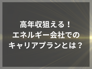 高年収狙える！エネルギー会社でのキャリアプランとは？