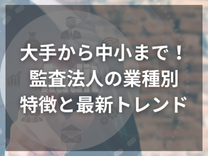 大手から中小まで！監査法人の業種別特徴と最新トレンド