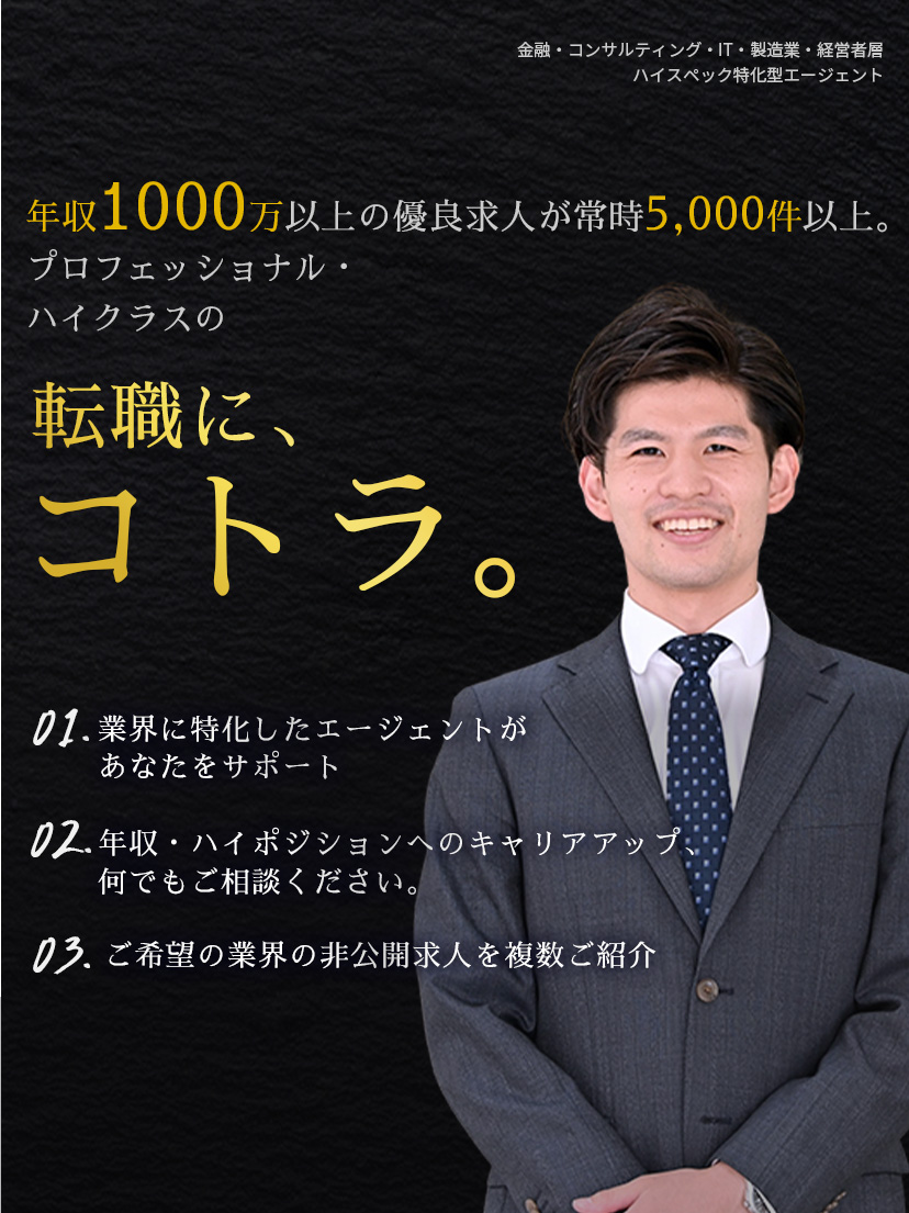 年収1000万以上の優良求人が常時5,000件以上。プロフェッショナル・ハイクラスの転職に、コトラ。01.「面談だけでも価値あり」業界に特化したエージェントがあなたをサポート 02.あなたの職務経歴をしっかり理解した上で最適なポジションを提案 03.業界出身の専属コンサルタントが情報提供